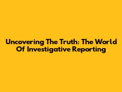Uncovering The Truth: The World Of Investigative Reporting