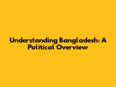 Understanding Bangladesh: A Political Overview