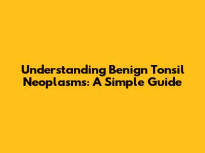 Understanding Benign Tonsil Neoplasms: A Simple Guide
