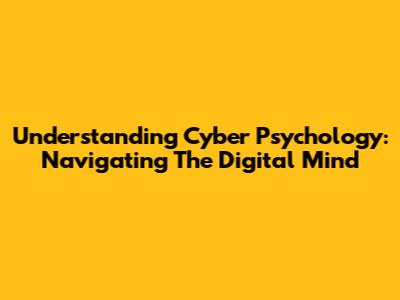 Understanding Cyber Psychology: Navigating The Digital Mind