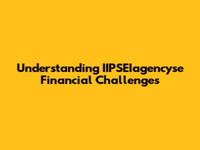Understanding IIPSEIagencyse Financial Challenges