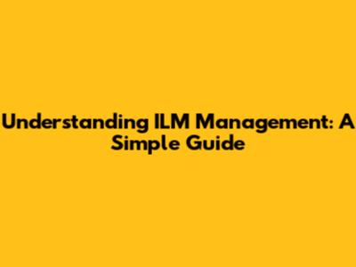 Understanding ILM Management: A Simple Guide
