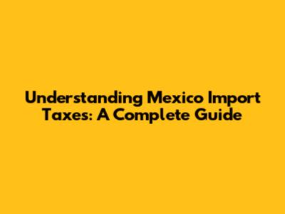 Understanding Mexico Import Taxes: A Complete Guide