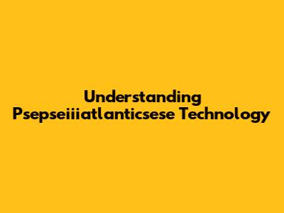 Understanding Psepseiiiatlanticsese Technology