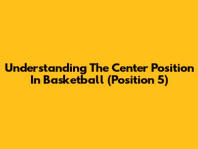 Understanding The Center Position In Basketball (Position 5)