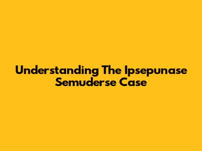 Understanding The Ipsepunase Semuderse Case
