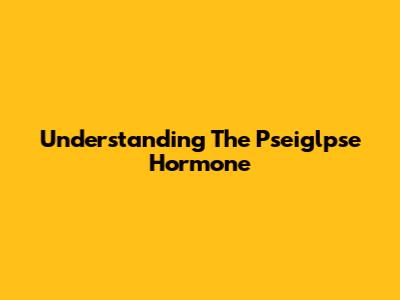 Understanding The Pseiglpse Hormone