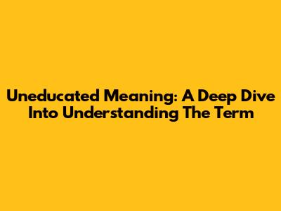 Uneducated Meaning: A Deep Dive Into Understanding The Term
