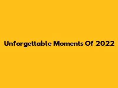 Unforgettable Moments Of 2022