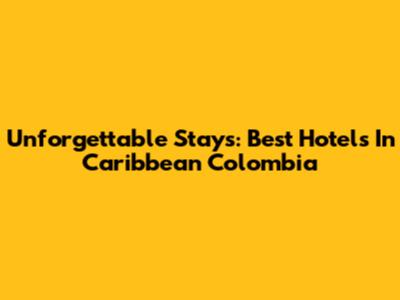 Unforgettable Stays: Best Hotels In Caribbean Colombia