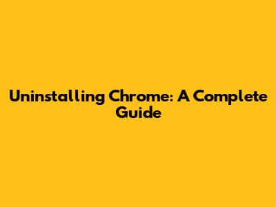 Uninstalling Chrome: A Complete Guide