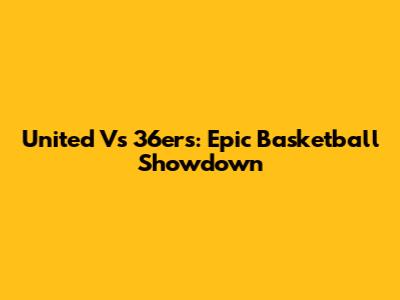 United Vs 36ers: Epic Basketball Showdown