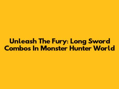 Unleash The Fury: Long Sword Combos In Monster Hunter World