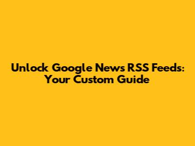 Unlock Google News RSS Feeds: Your Custom Guide