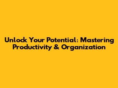 Unlock Your Potential: Mastering Productivity & Organization
