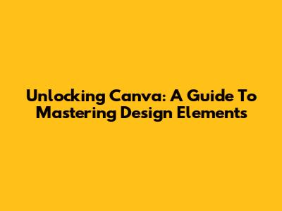 Unlocking Canva: A Guide To Mastering Design Elements
