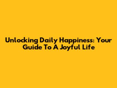 Unlocking Daily Happiness: Your Guide To A Joyful Life