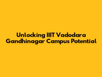 Unlocking IIIT Vadodara Gandhinagar Campus Potential