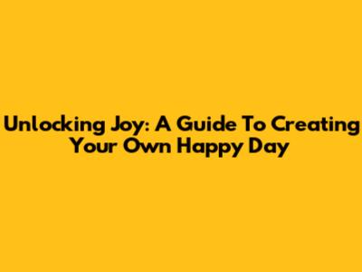 Unlocking Joy: A Guide To Creating Your Own Happy Day