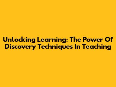 Unlocking Learning: The Power Of Discovery Techniques In Teaching