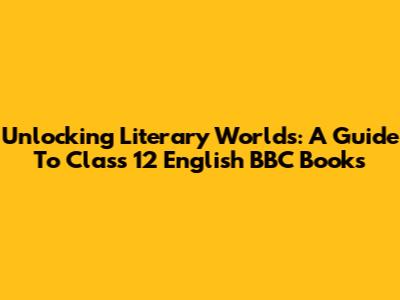 Unlocking Literary Worlds: A Guide To Class 12 English BBC Books