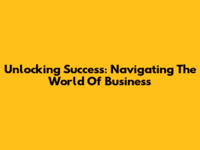 Unlocking Success: Navigating The World Of Business