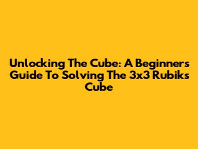 Unlocking The Cube: A Beginner's Guide To Solving The 3x3 Rubik's Cube