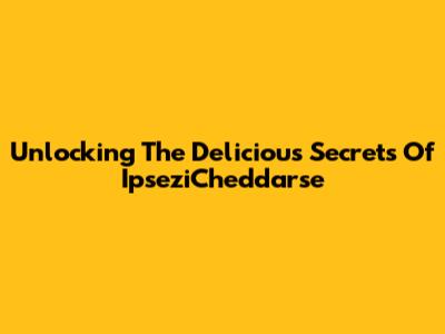 Unlocking The Delicious Secrets Of IpseziCheddarse