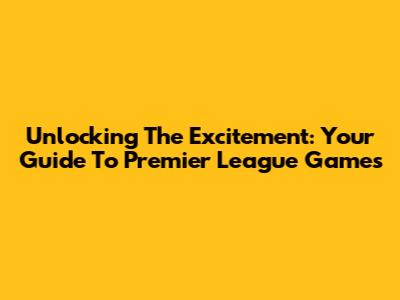 Unlocking The Excitement: Your Guide To Premier League Games