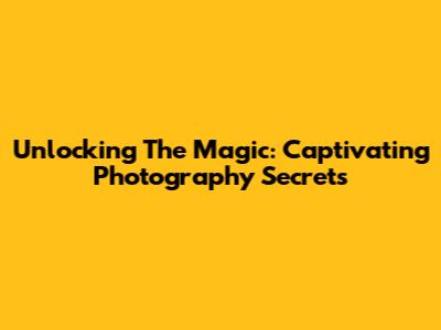 Unlocking The Magic: Captivating Photography Secrets