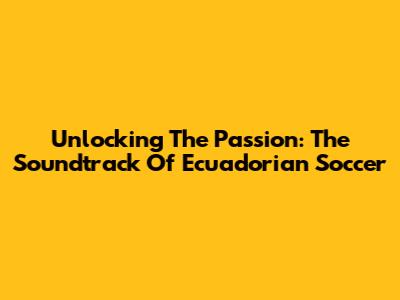 Unlocking The Passion: The Soundtrack Of Ecuadorian Soccer