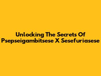 Unlocking The Secrets Of Psepseigambitsese X Sesefuriasese