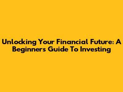 Unlocking Your Financial Future: A Beginner's Guide To Investing