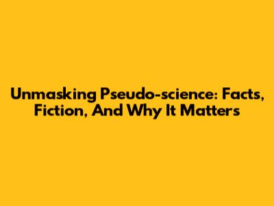 Unmasking Pseudo-science: Facts, Fiction, And Why It Matters