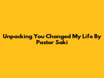 Unpacking 'You Changed My Life' By Pastor Saki