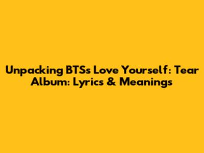 Unpacking BTS's Love Yourself: Tear Album: Lyrics & Meanings