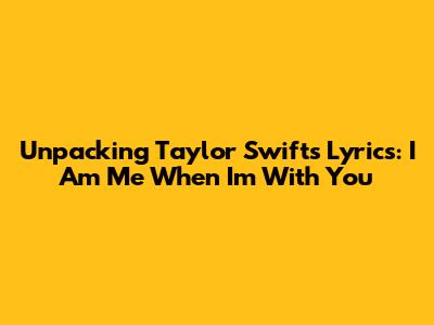 Unpacking Taylor Swift's Lyrics: 'I Am Me When I'm With You'