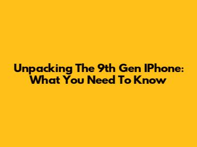 Unpacking The 9th Gen IPhone: What You Need To Know