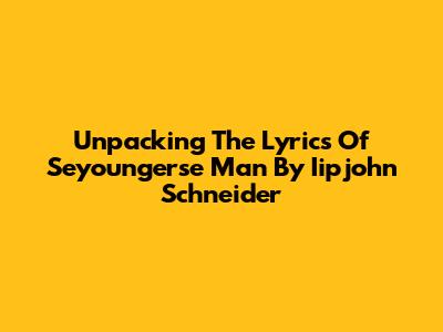 Unpacking The Lyrics Of 'Seyoungerse Man' By Iipjohn Schneider