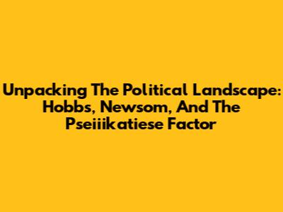 Unpacking The Political Landscape: Hobbs, Newsom, And The Pseiiikatiese Factor