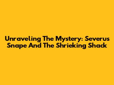 Unraveling The Mystery: Severus Snape And The Shrieking Shack