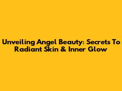 Unveiling Angel Beauty: Secrets To Radiant Skin & Inner Glow