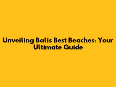 Unveiling Bali's Best Beaches: Your Ultimate Guide