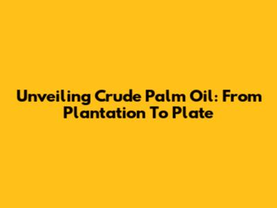Unveiling Crude Palm Oil: From Plantation To Plate