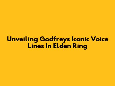Unveiling Godfrey's Iconic Voice Lines In Elden Ring