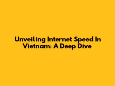 Unveiling Internet Speed In Vietnam: A Deep Dive