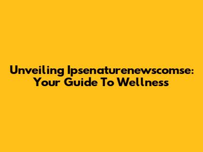 Unveiling Ipsenaturenewscomse: Your Guide To Wellness
