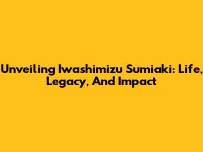 Unveiling Iwashimizu Sumiaki: Life, Legacy, And Impact