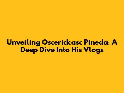 Unveiling Oscerickasc Pineda: A Deep Dive Into His Vlogs