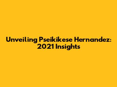 Unveiling Pseikikese Hernandez: 2021 Insights
